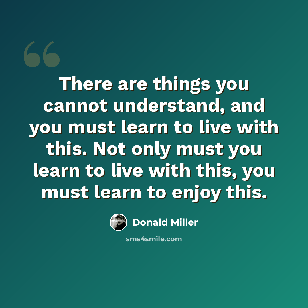“There are things you cannot understand, and you must learn to live with this. Not only must you learn to live with this, you must learn to enjoy this.” quote by Donald Miller