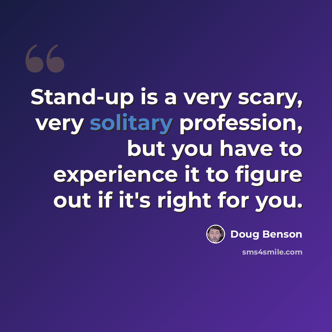 “Stand-up is a very scary, very solitary profession, but you have to experience it to figure out if it's right for you.” quote by Doug Benson