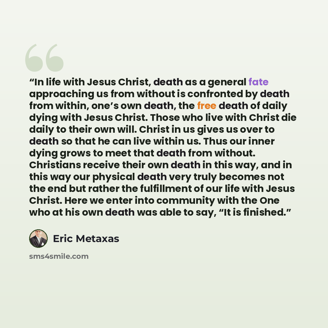 “In life with Jesus Christ, death as a general fate approaching us from without is confronted by death from within, one’s own death, the free death of daily dying with Jesus Christ. Those who live with Christ die daily to their own will. Christ in us gives us over to death so that he can live…” quote by Eric Metaxas
