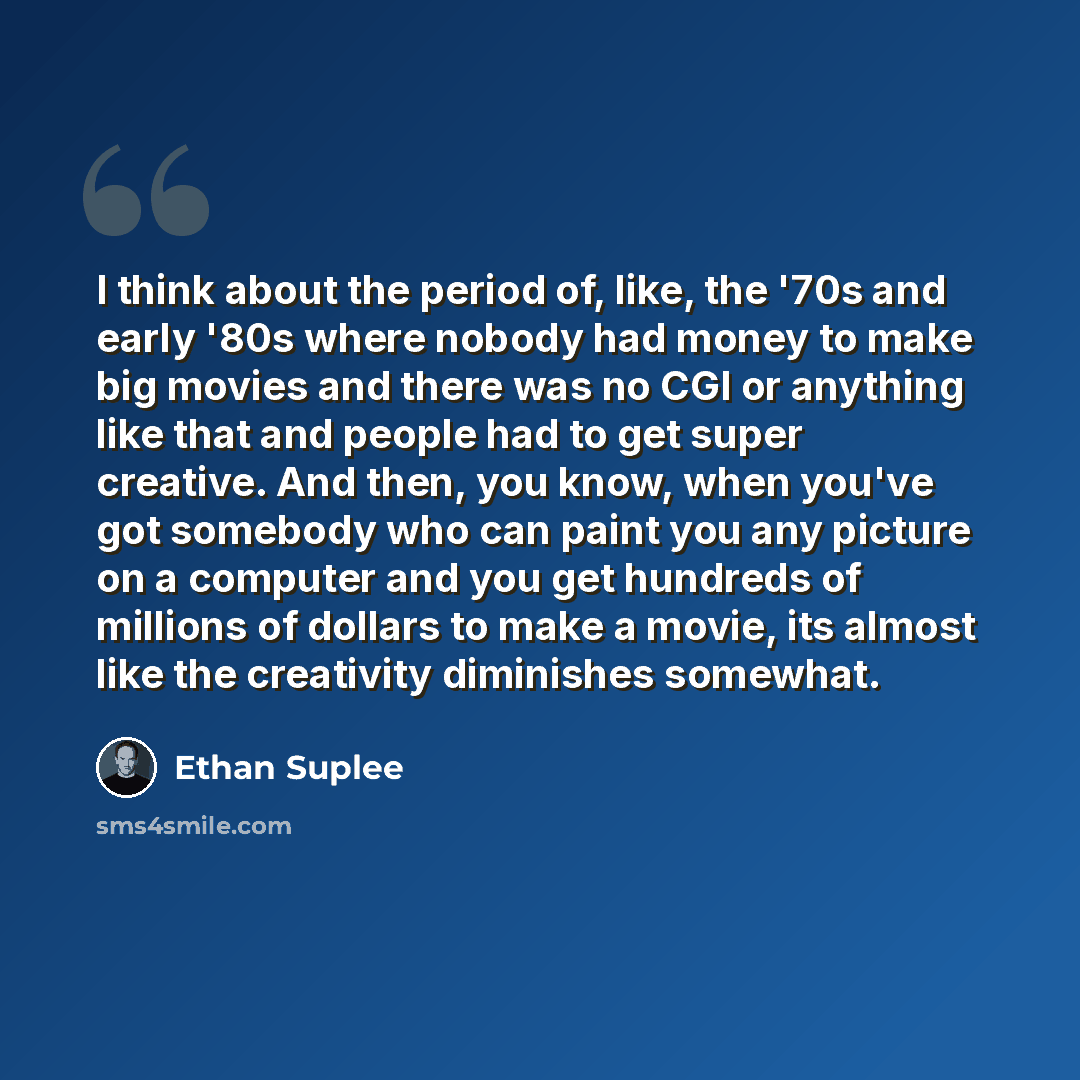 “I think about the period of, like, the '70s and early '80s where nobody had money to make big movies and there was no CGI or anything like that and people had to get super creative. And then, you know, when you've got somebody who can paint you any picture on a computer and you get hundreds of…” quote by Ethan Suplee