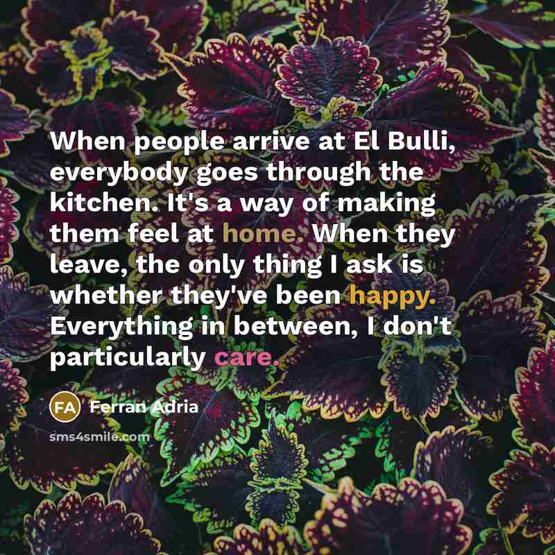 “When people arrive at El Bulli, everybody goes through the kitchen. It's a way of making them feel at home. When they leave, the only thing I ask is whether they've been happy. Everything in between, I don't particularly care.” quote by Ferran Adria