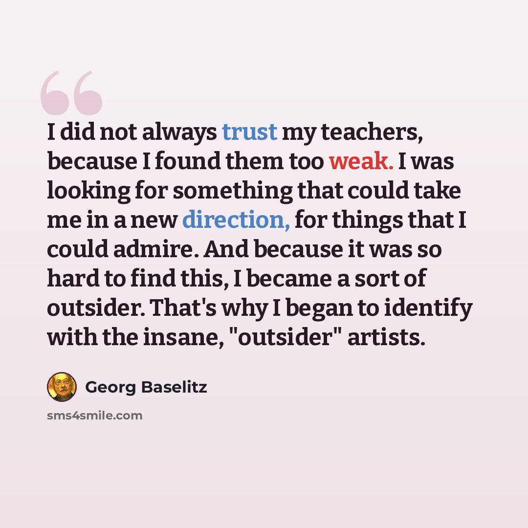 “I did not always trust my teachers, because I found them too weak. I was looking for something that could take me in a new direction, for things that I could admire. And because it was so hard to find this, I became a sort of outsider. That's why I began to identify with the insane, "outsider"…” quote by Georg Baselitz