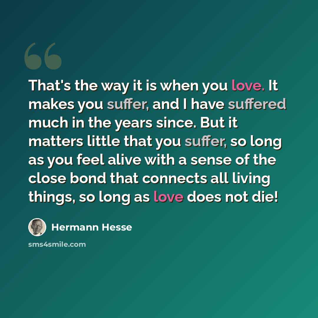 “That's the way it is when you love. It makes you suffer, and I have suffered much in the years since. But it matters little that you suffer, so long as you feel alive with a sense of the close bond that connects all living things, so long as love does not die!” quote by Hermann Hesse