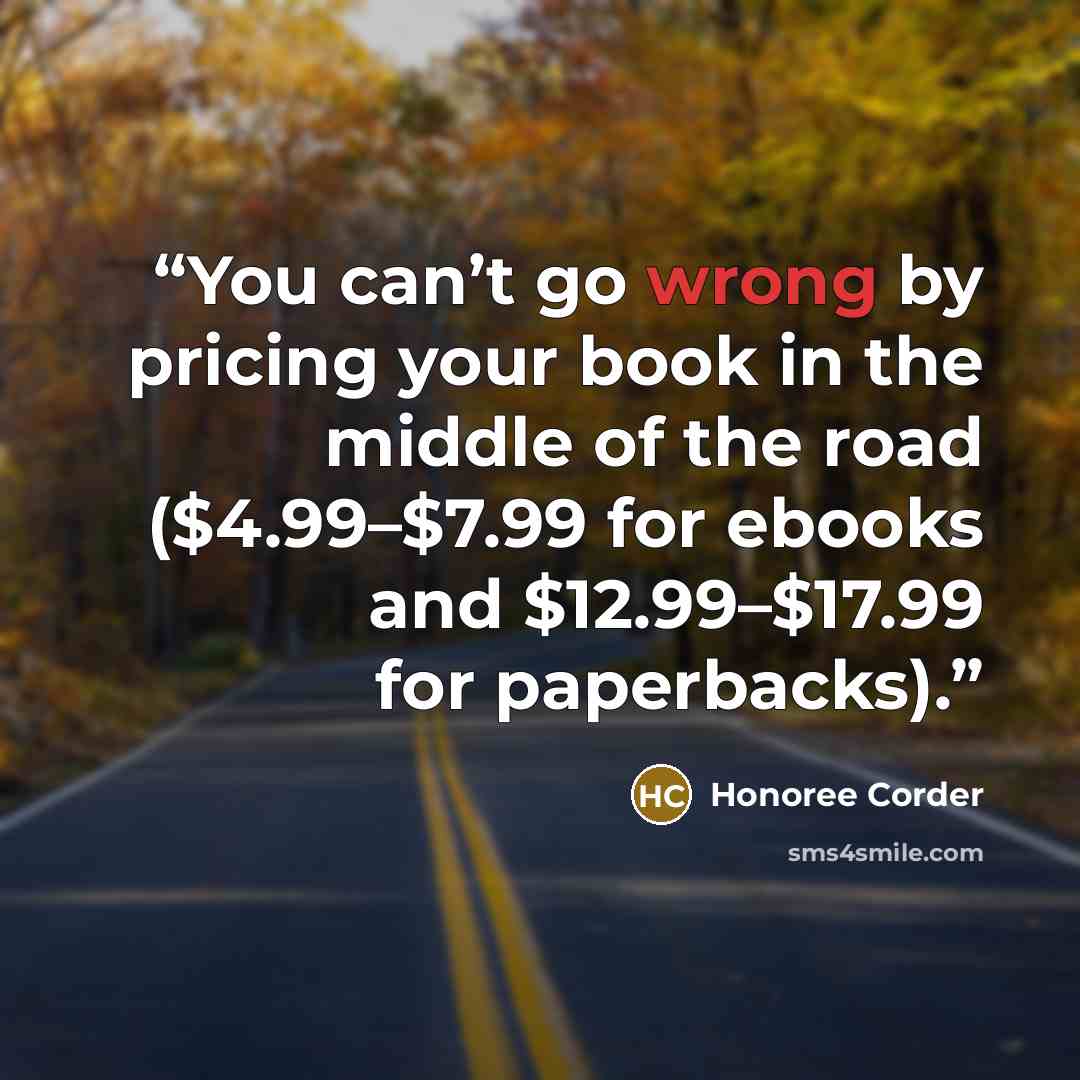 “You can’t go wrong by pricing your book in the middle of the road ($4.99–$7.99 for ebooks and $12.99–$17.99 for paperbacks).” quote by Honoree Corder