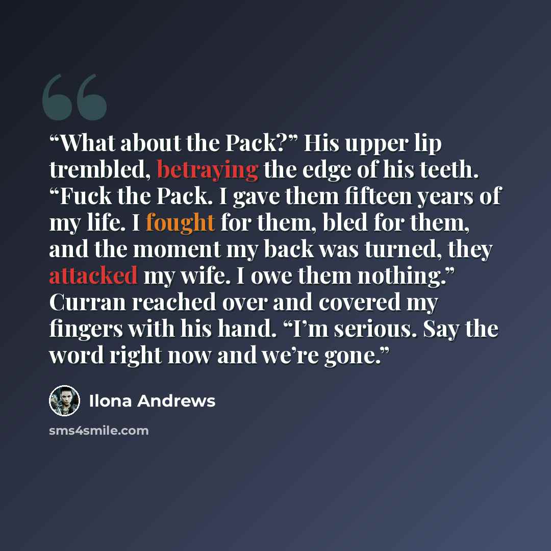 “What about the Pack?” His upper lip trembled, betraying the edge of his teeth. “Fuck the Pack. I gave them fifteen years of my life. I fought for them, bled for them, and the moment my back was turned, they attacked my wife. I owe them nothing.” Curran reached over and covered my fingers with his…” quote by Ilona Andrews