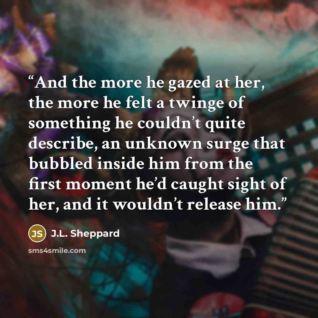 “And the more he gazed at her, the more he felt a twinge of something he couldn’t quite describe, an unknown surge that bubbled inside him from the first moment he’d caught sight of her, and it wouldn’t release him.” quote by J.L. Sheppard