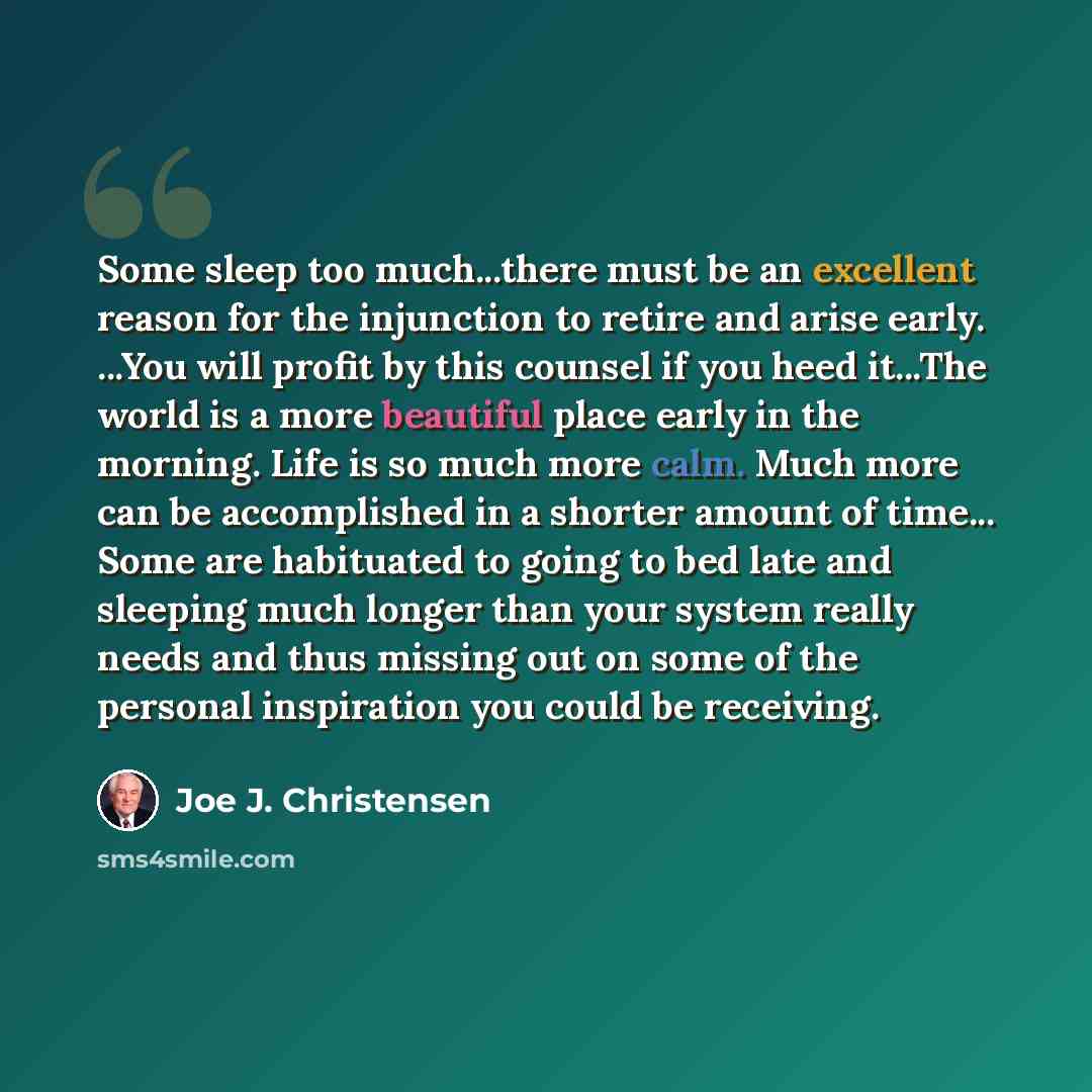 “Some sleep too much...there must be an excellent reason for the injunction to retire and arise early. ...You will profit by this counsel if you heed it...The world is a more beautiful place early in the morning. Life is so much more calm. Much more can be accomplished in a shorter amount of…” quote by Joe J. Christensen