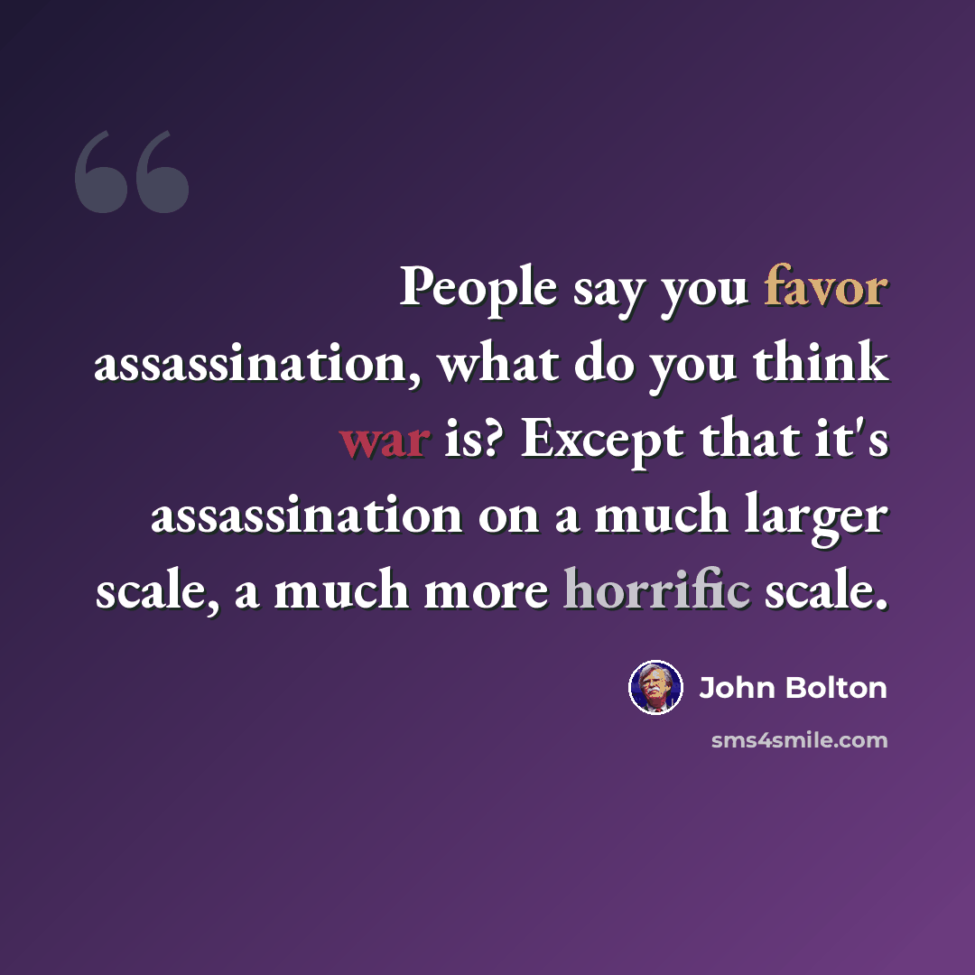 “People say you favor assassination, what do you think war is? Except that it's assassination on a much larger scale, a much more horrific scale.” quote by John Bolton