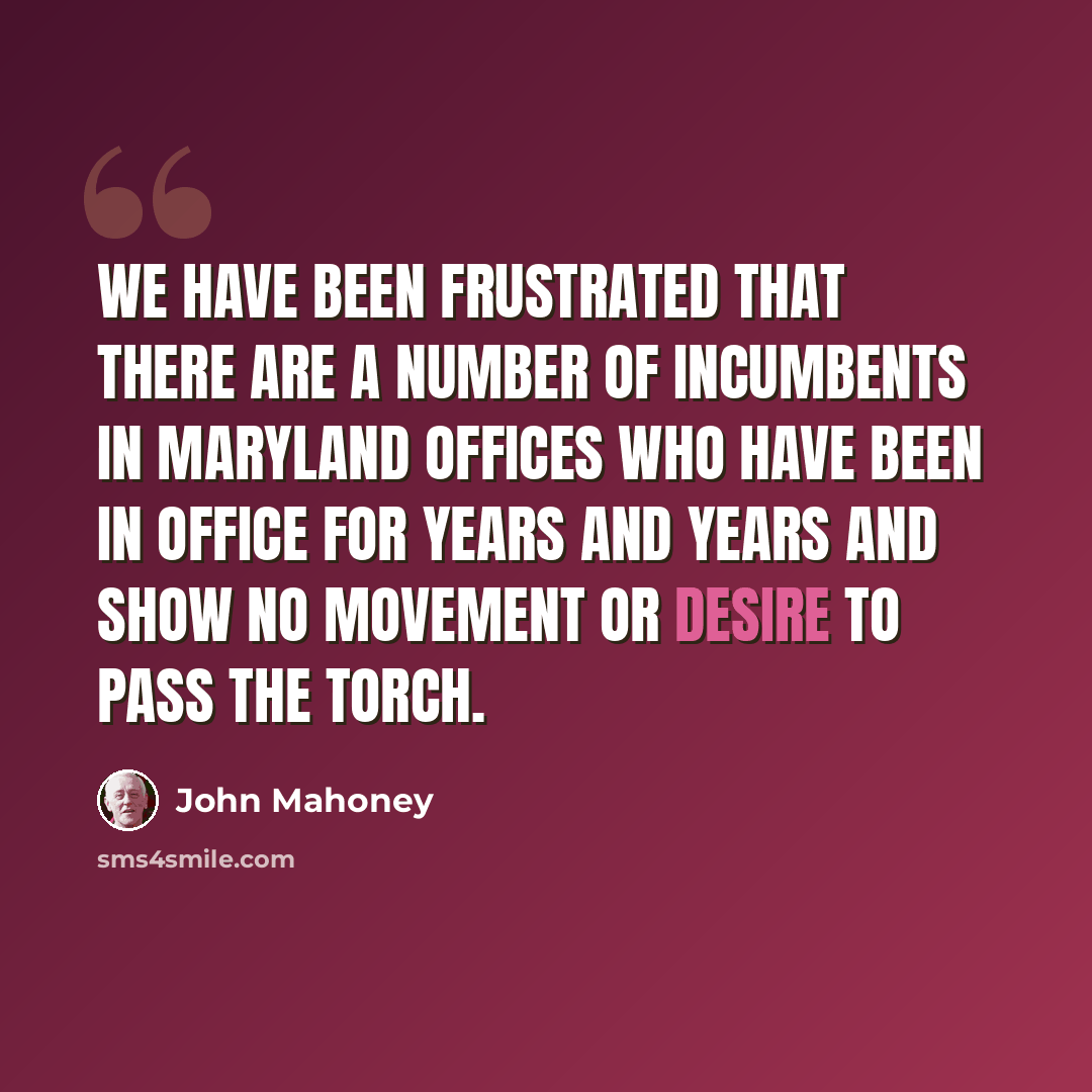 “We have been frustrated that there are a number of incumbents in Maryland offices who have been in office for years and years and show no movement or desire to pass the torch.” quote by John Mahoney