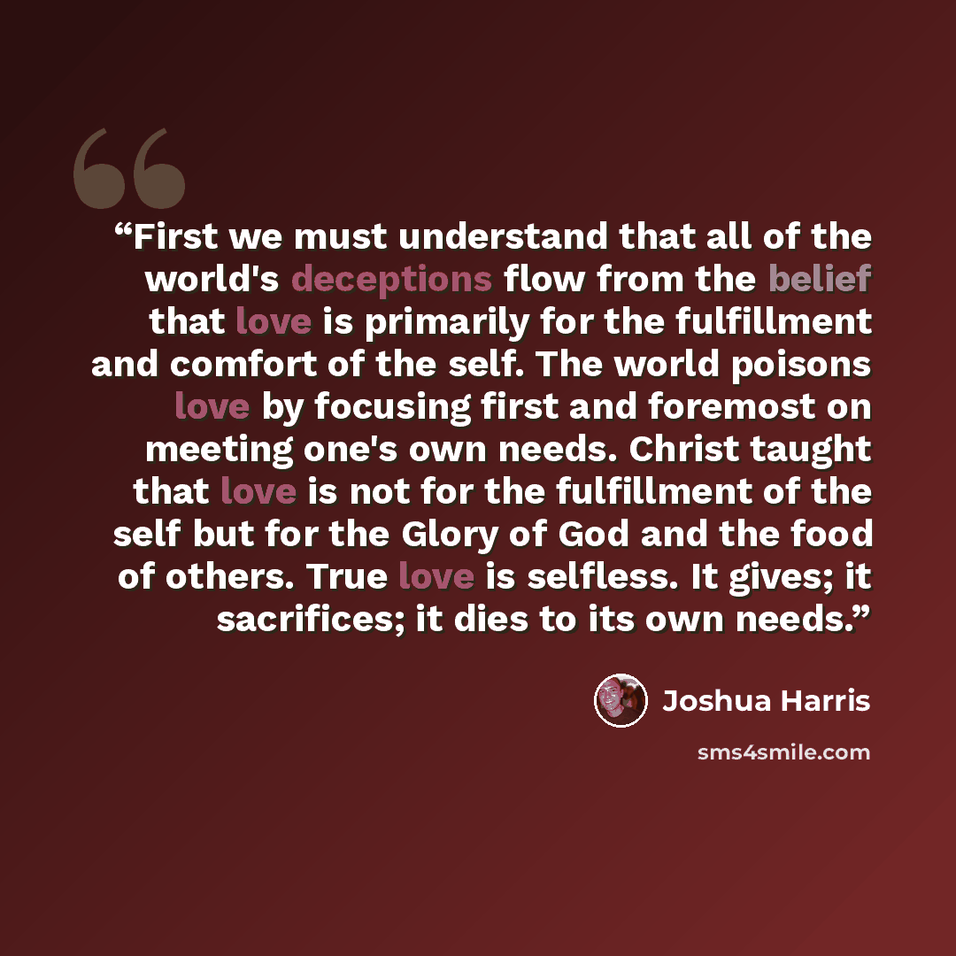 “First we must understand that all of the world's deceptions flow from the belief that love is primarily for the fulfillment and comfort of the self. The world poisons love by focusing first and foremost on meeting one's own needs. Christ taught that love is not for the fulfillment of the self but…” quote by Joshua Harris