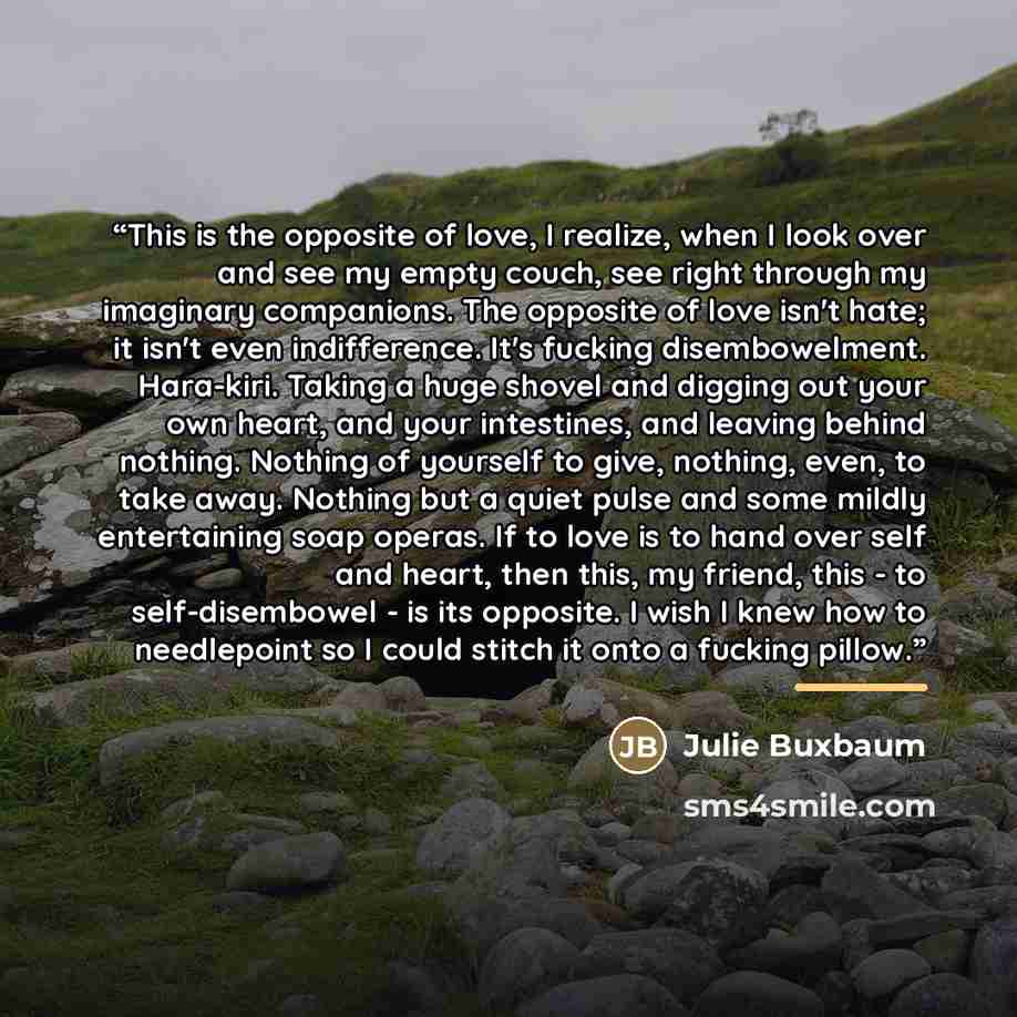 “This is the opposite of love, I realize, when I look over and see my empty couch, see right through my imaginary companions. The opposite of love isn't hate; it isn't even indifference. It's fucking disembowelment. Hara-kiri. Taking a huge shovel and digging out your own heart, and your…” quote by Julie Buxbaum