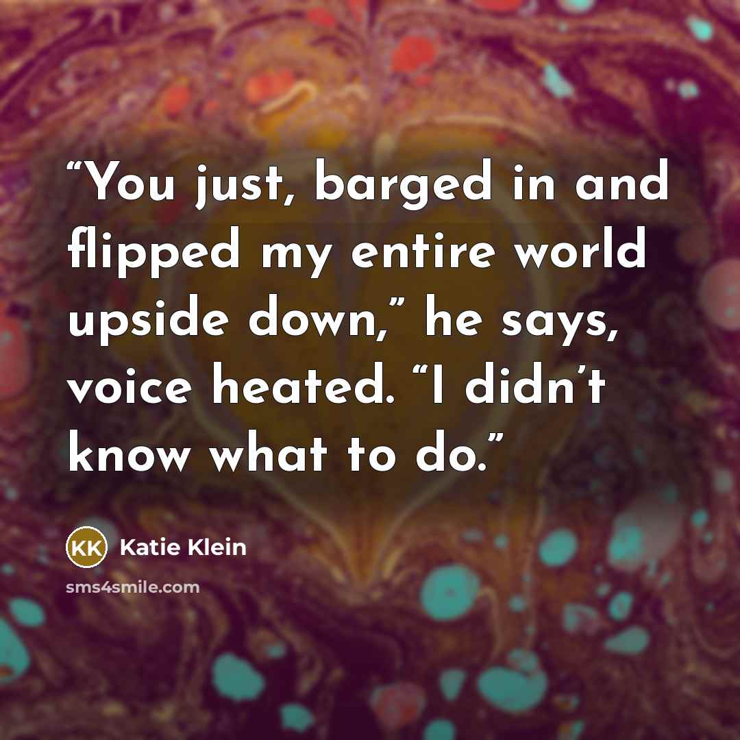 “You just, barged in and flipped my entire world upside down,” he says, voice heated. “I didn’t know what to do.” quote by Katie Klein
