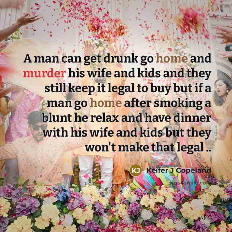 “A man can get drunk go home and murder his wife and kids and they still keep it legal to buy but if a man go home after smoking a blunt he relax and have dinner with his wife and kids but they won't make that legal ..” quote by Keifer J Copeland