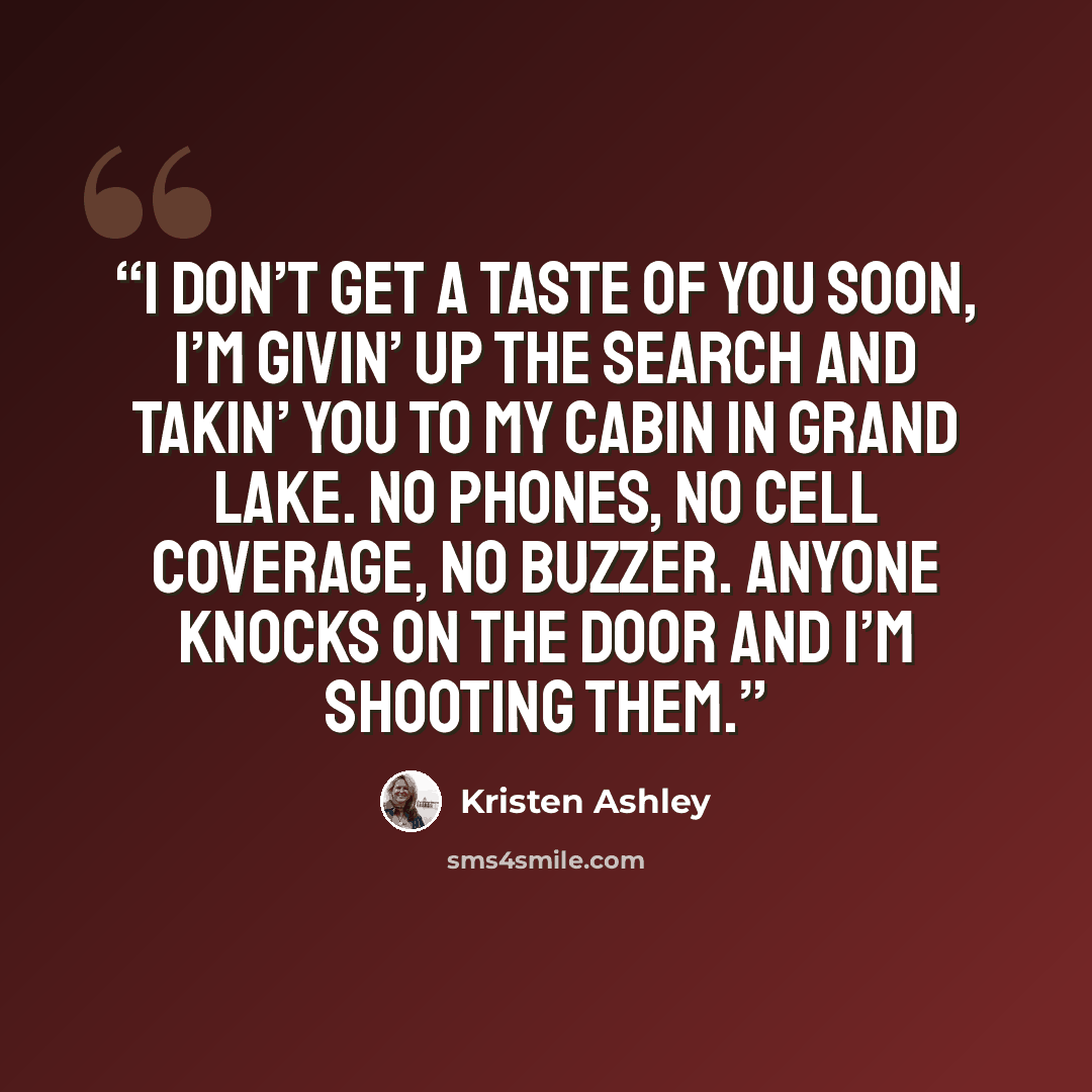 “I don’t get a taste of you soon, I’m givin’ up the search and takin’ you to my cabin in Grand Lake. No phones, no cell coverage, no buzzer. Anyone knocks on the door and I’m shooting them.” quote by Kristen Ashley