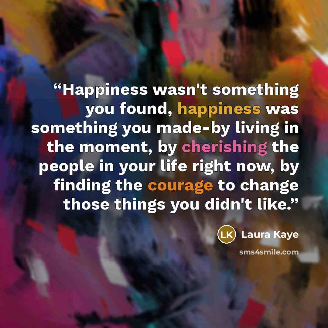 “Happiness wasn't something you found, happiness was something you made-by living in the moment, by cherishing the people in your life right now, by finding the courage to change those things you didn't like.” quote by Laura Kaye