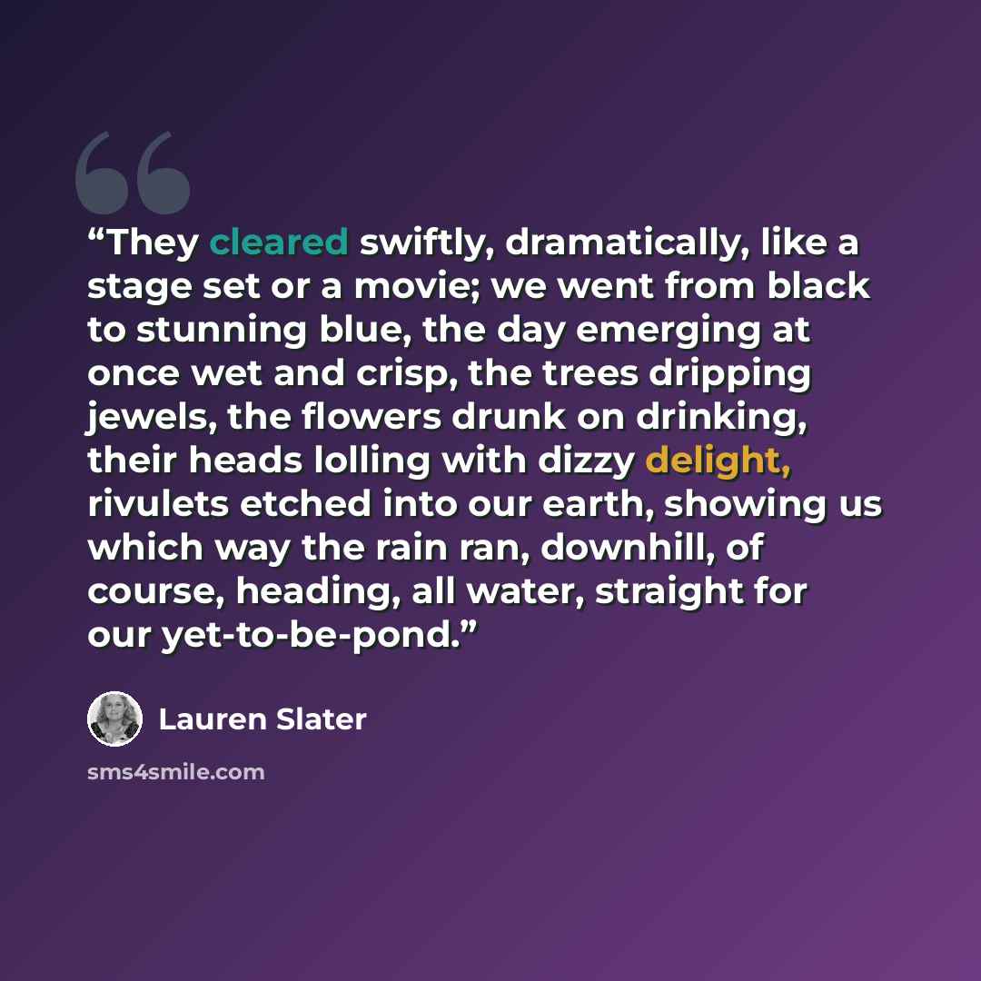 “They cleared swiftly, dramatically, like a stage set or a movie; we went from black to stunning blue, the day emerging at once wet and crisp, the trees dripping jewels, the flowers drunk on drinking, their heads lolling with dizzy delight, rivulets etched into our earth, showing us which way the…” quote by Lauren Slater