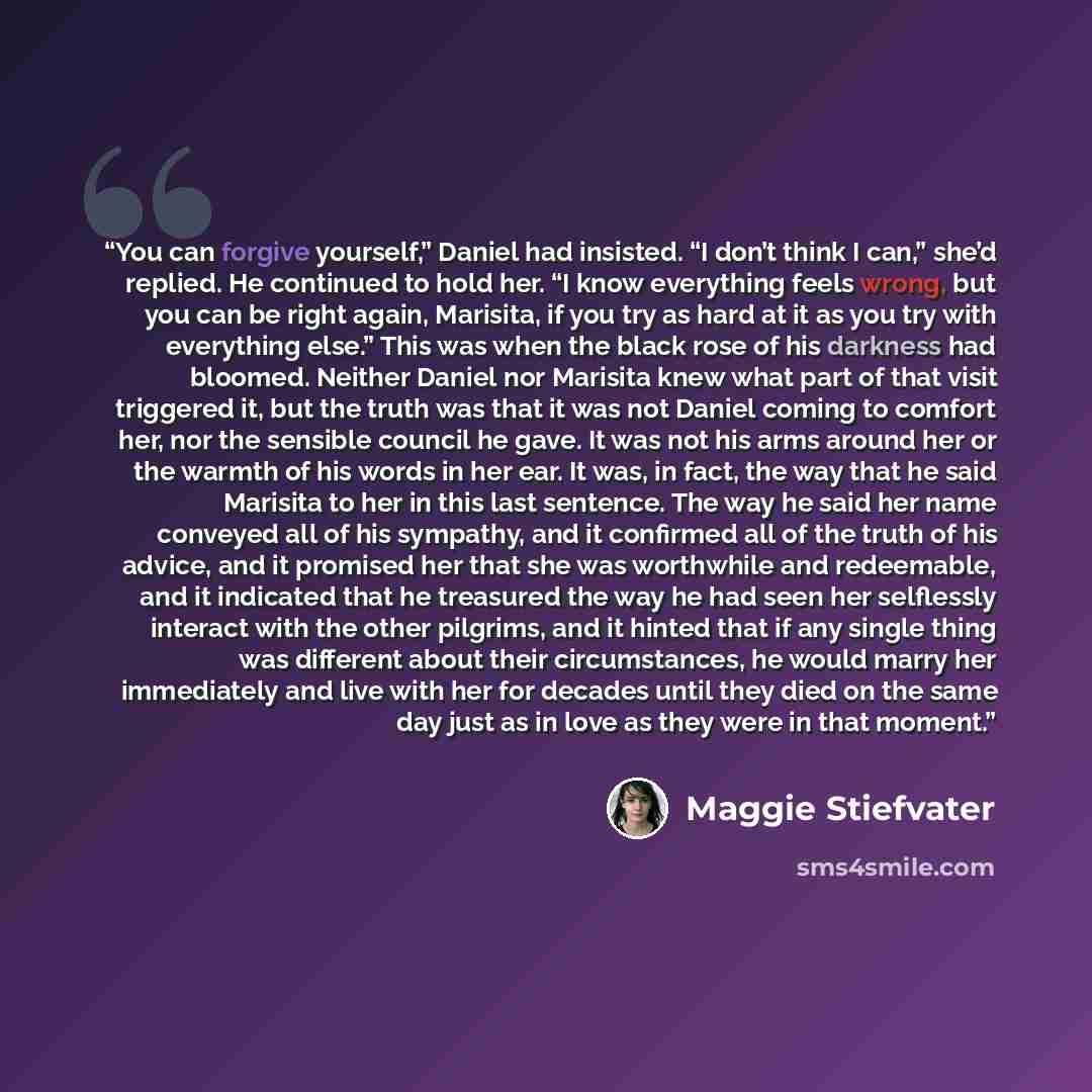 “You can forgive yourself,” Daniel had insisted. “I don’t think I can,” she’d replied. He continued to hold her. “I know everything feels wrong, but you can be right again, Marisita, if you try as hard at it as you try with everything else.” This was when the black rose of his darkness had bloomed…” quote by Maggie Stiefvater