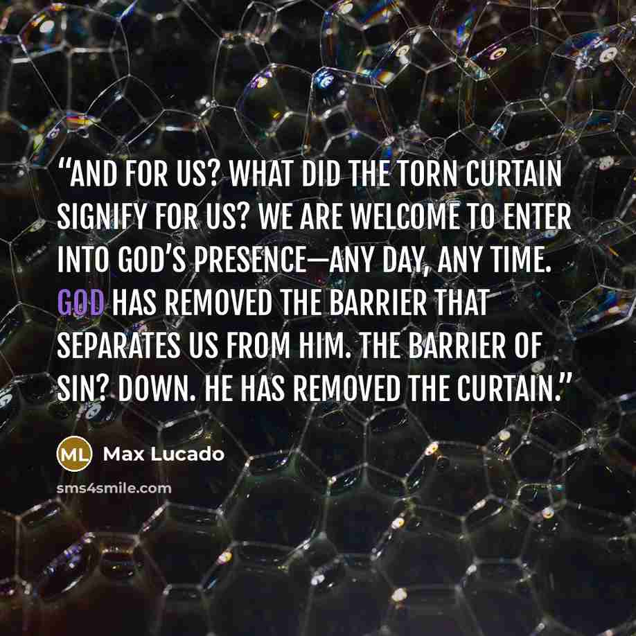 “And for us? What did the torn curtain signify for us? We are welcome to enter into God’s presence—any day, any time. God has removed the barrier that separates us from him. The barrier of sin? Down. He has removed the curtain.” quote by Max Lucado