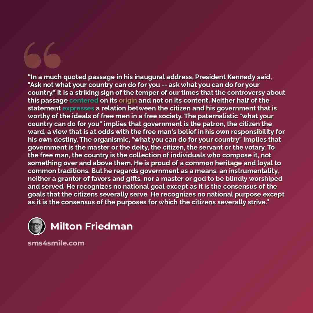 “In a much quoted passage in his inaugural address, President Kennedy said, "Ask not what your country can do for you -- ask what you can do for your country." It is a striking sign of the temper of our times that the controversy about this passage centered on its origin and not on its content…” quote by Milton Friedman
