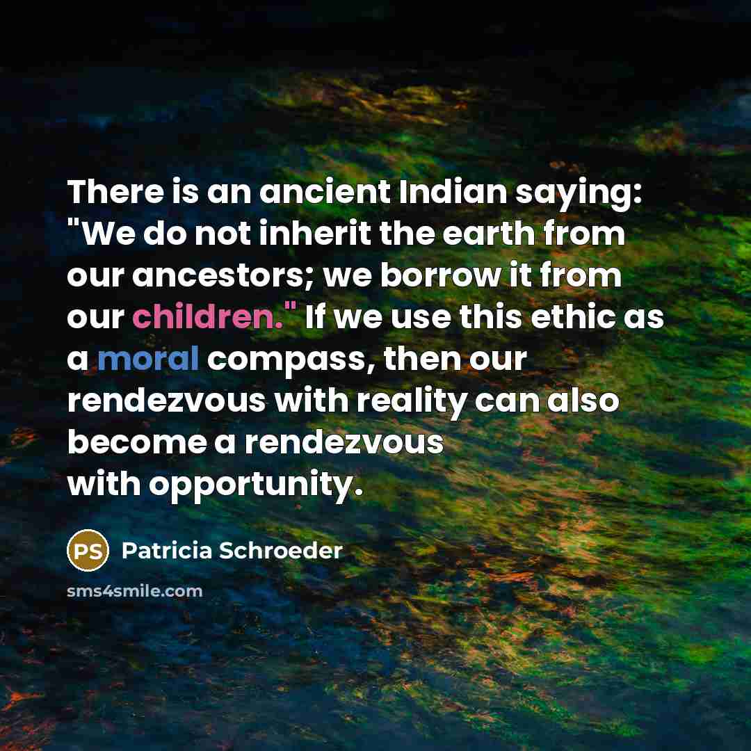 “There is an ancient Indian saying: "We do not inherit the earth from our ancestors; we borrow it from our children." If we use this ethic as a moral compass, then our rendezvous with reality can also become a rendezvous with opportunity.” quote by Patricia Schroeder