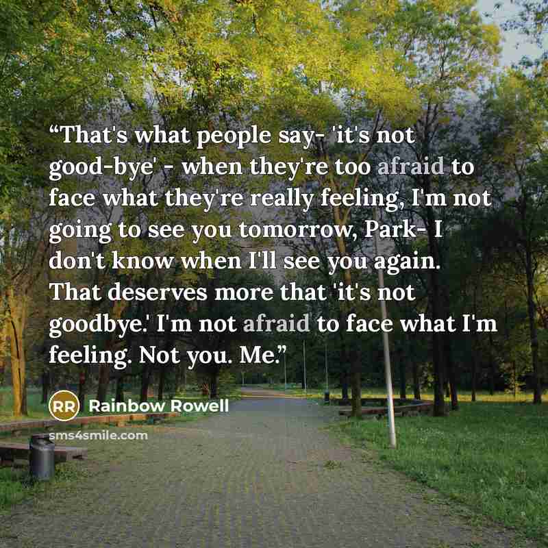 “That's what people say- 'it's not good-bye' - when they're too afraid to face what they're really feeling, I'm not going to see you tomorrow, Park- I don't know when I'll see you again. That deserves more that 'it's not goodbye.' I'm not afraid to face what I'm feeling. Not you. Me.” quote by Rainbow Rowell