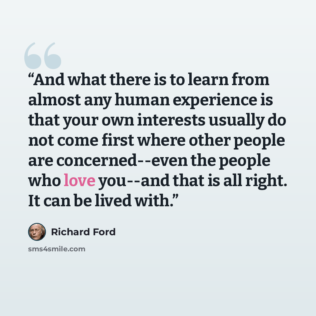 “And what there is to learn from almost any human experience is that your own interests usually do not come first where other people are concerned--even the people who love you--and that is all right. It can be lived with.” quote by Richard Ford