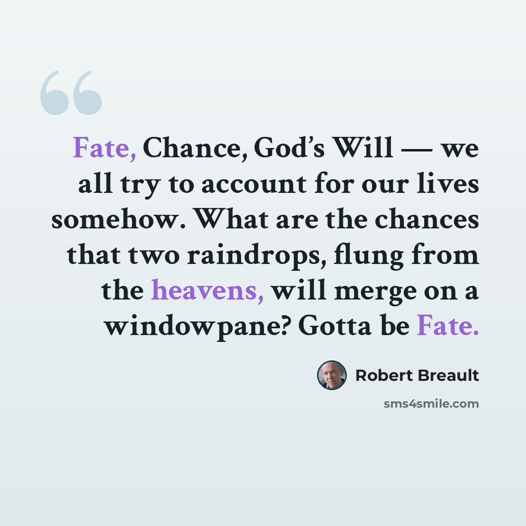 “Fate, Chance, God’s Will — we all try to account for our lives somehow. What are the chances that two raindrops, flung from the heavens, will merge on a windowpane? Gotta be Fate.” quote by Robert Breault