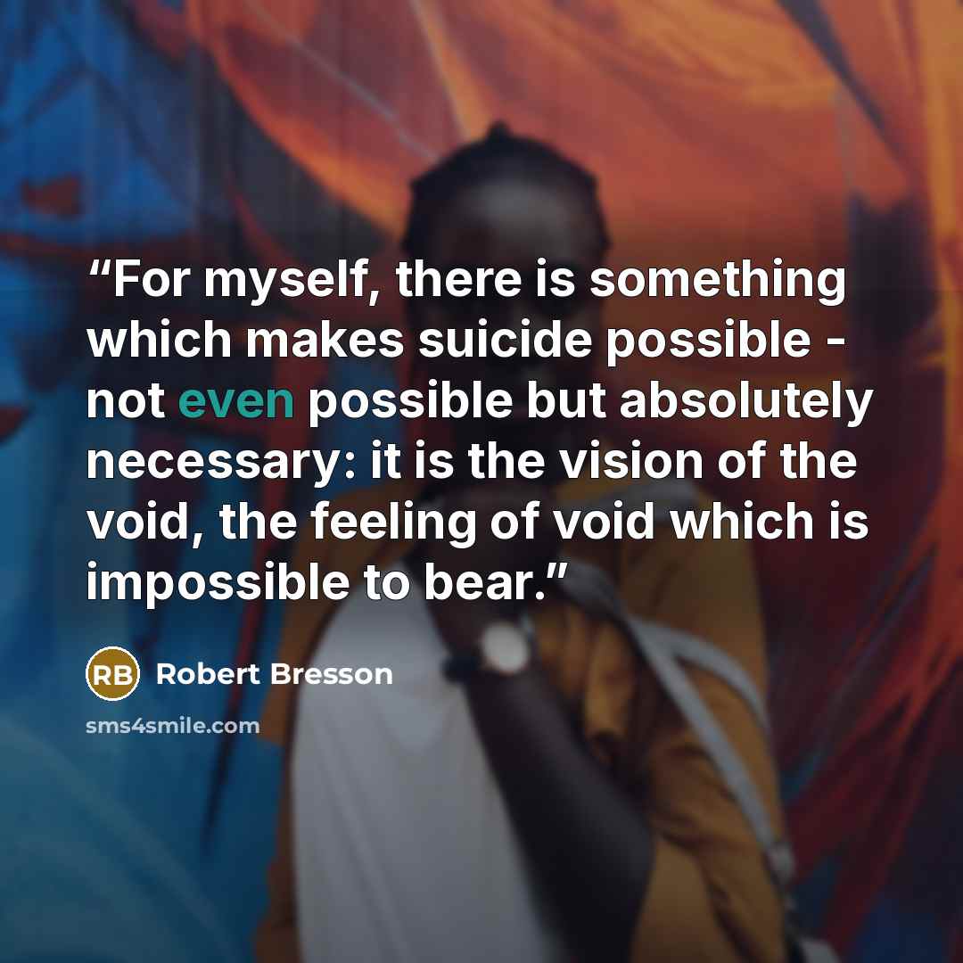 “For myself, there is something which makes suicide possible - not even possible but absolutely necessary: it is the vision of the void, the feeling of void which is impossible to bear.” quote by Robert Bresson