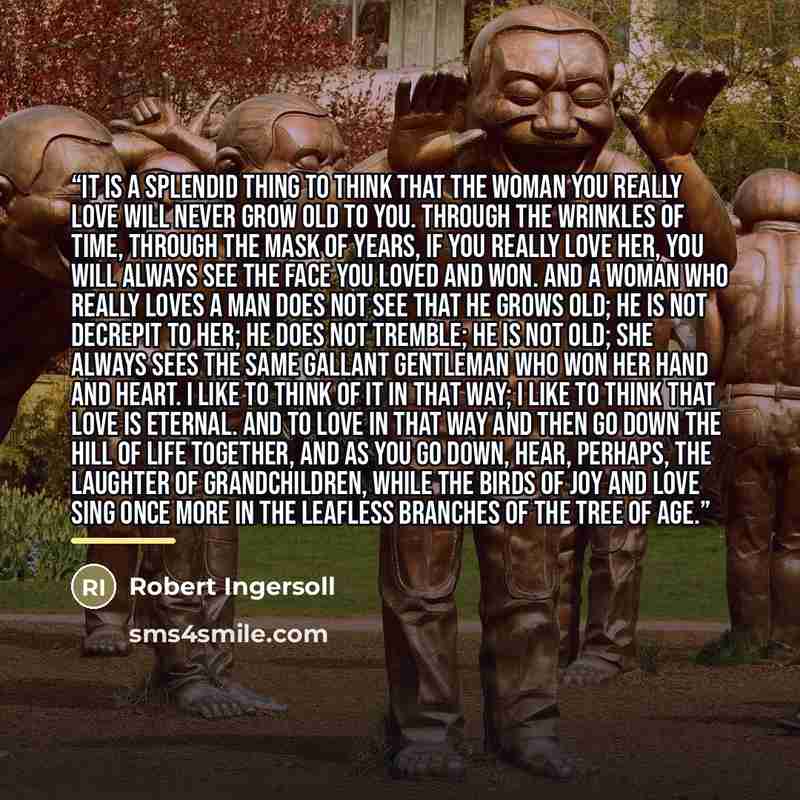 “It is a splendid thing to think that the woman you really love will never grow old to you. Through the wrinkles of time, through the mask of years, if you really love her, you will always see the face you loved and won. And a woman who really loves a man does not see that he grows old; he is not…” quote by Robert Ingersoll