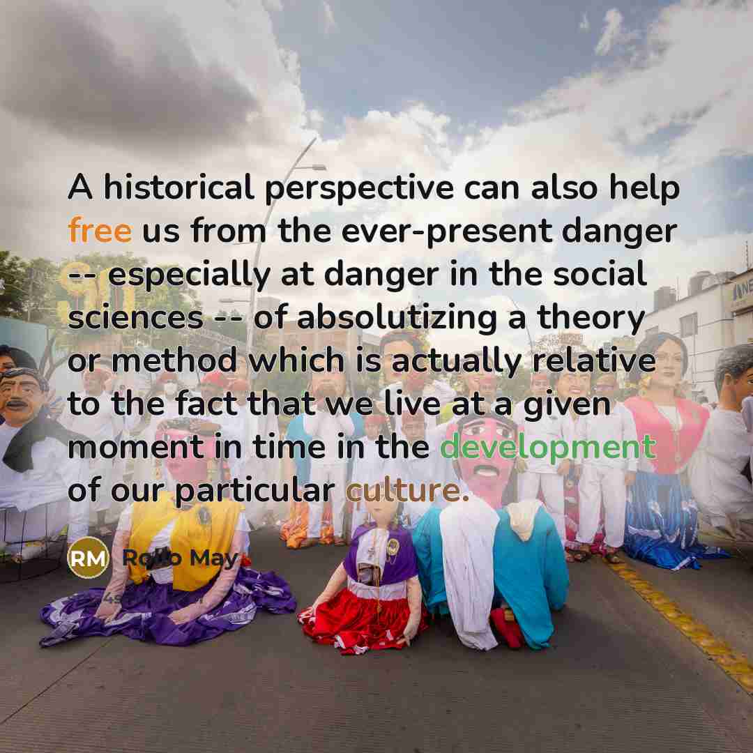 “A historical perspective can also help free us from the ever-present danger -- especially at danger in the social sciences -- of absolutizing a theory or method which is actually relative to the fact that we live at a given moment in time in the development of our particular culture.” quote by Rollo May