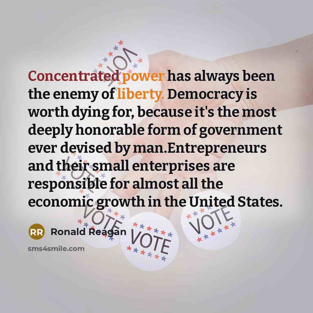 “Concentrated power has always been the enemy of liberty. Democracy is worth dying for, because it's the most deeply honorable form of government ever devised by man.Entrepreneurs and their small enterprises are responsible for almost all the economic growth in the United States.” quote by Ronald Reagan