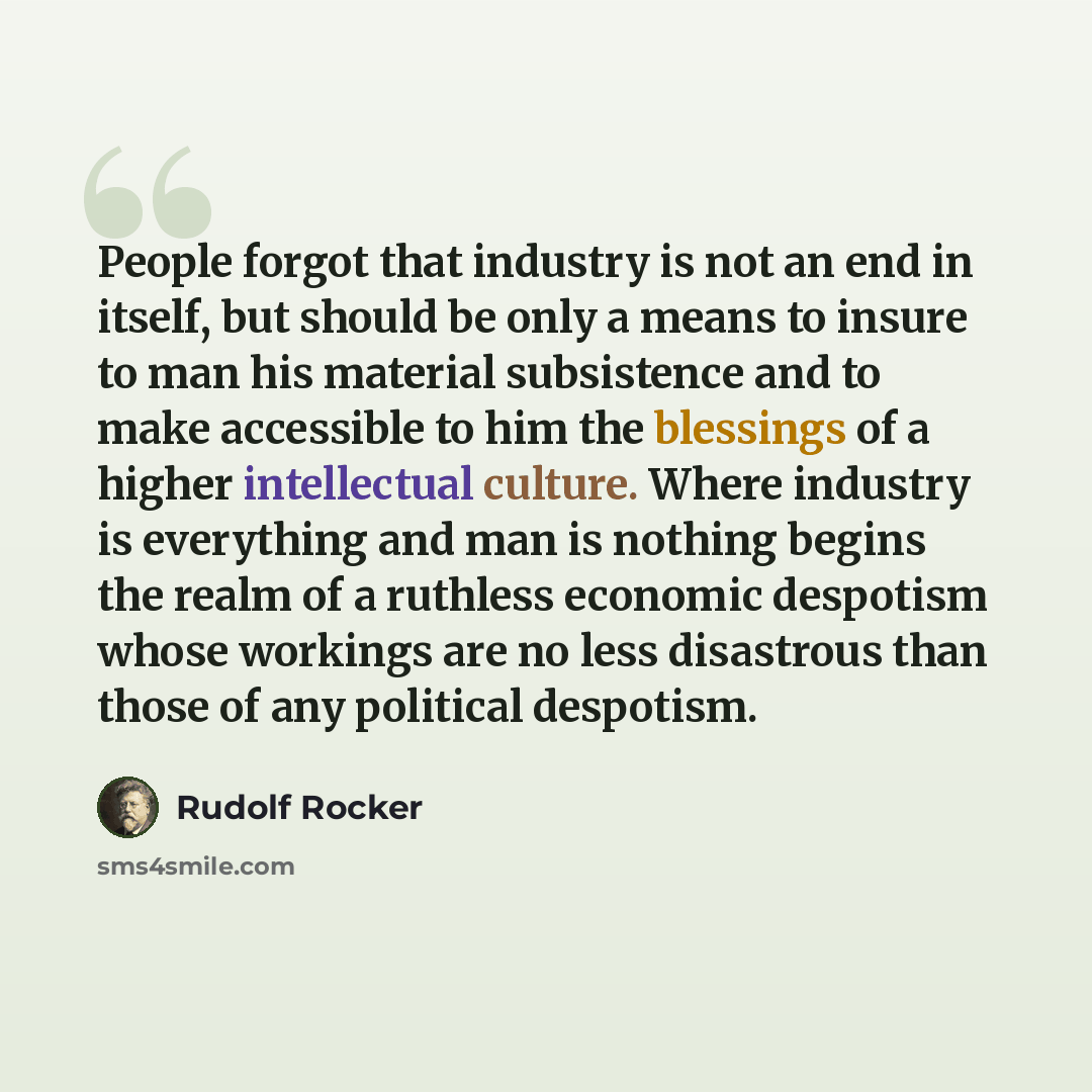 “People forgot that industry is not an end in itself, but should be only a means to insure to man his material subsistence and to make accessible to him the blessings of a higher intellectual culture. Where industry is everything and man is nothing begins the realm of a ruthless economic despotism…” quote by Rudolf Rocker