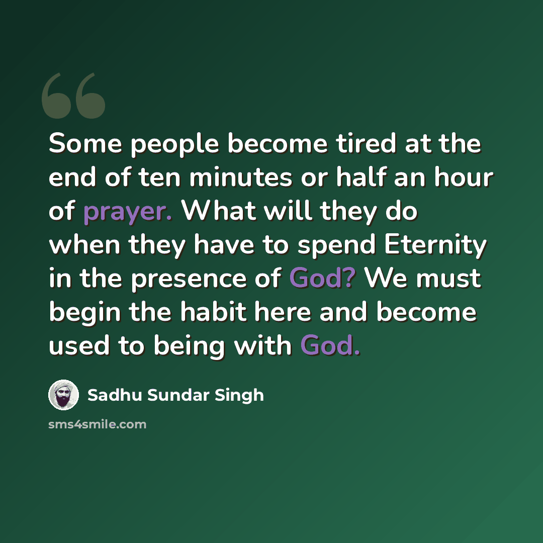 “Some people become tired at the end of ten minutes or half an hour of prayer. What will they do when they have to spend Eternity in the presence of God? We must begin the habit here and become used to being with God.” quote by Sadhu Sundar Singh