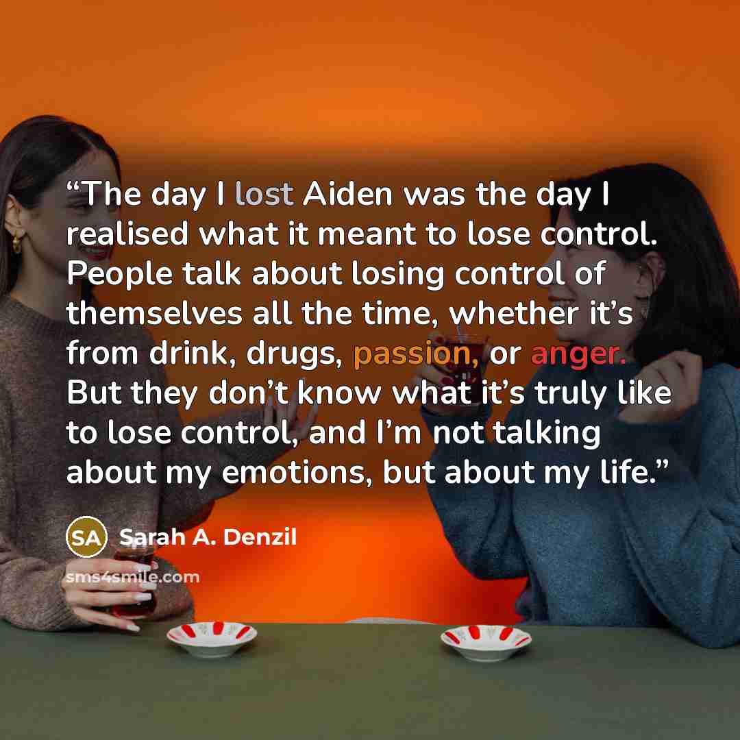 “The day I lost Aiden was the day I realised what it meant to lose control. People talk about losing control of themselves all the time, whether it’s from drink, drugs, passion, or anger. But they don’t know what it’s truly like to lose control, and I’m not talking about my emotions, but about my…” quote by Sarah A. Denzil
