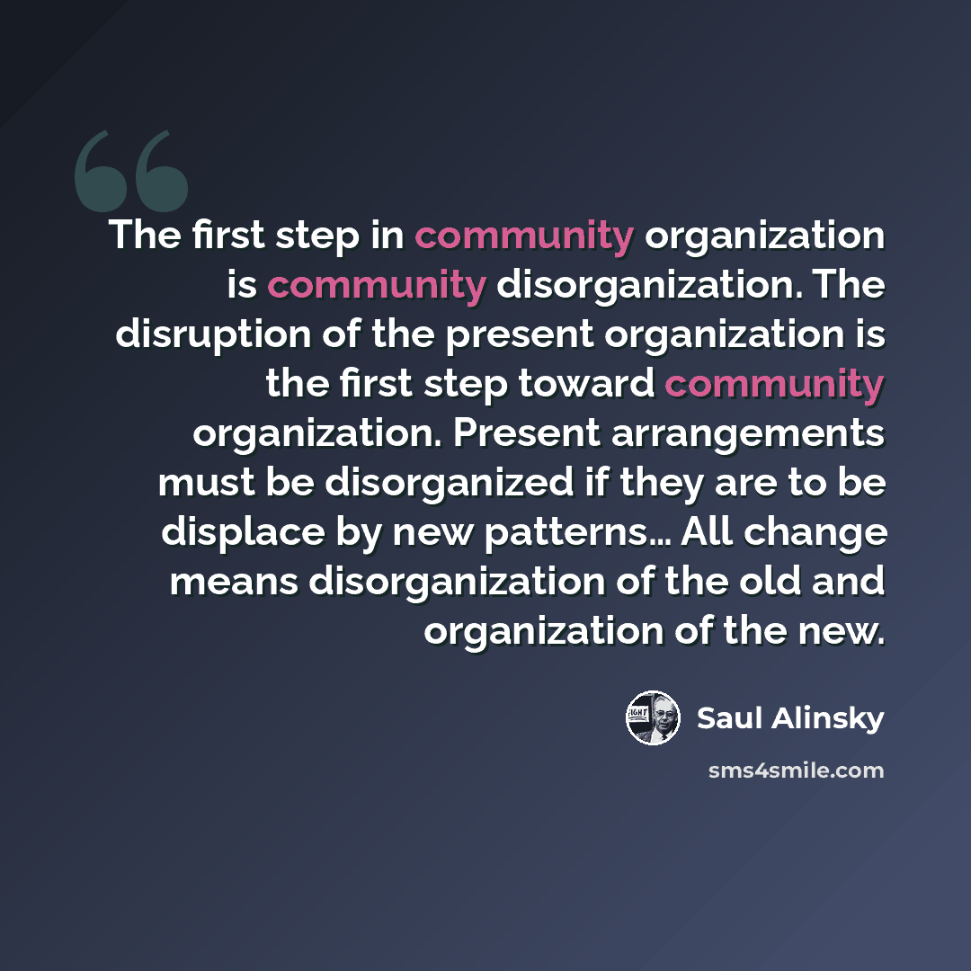 “The first step in community organization is community disorganization. The disruption of the present organization is the first step toward community organization. Present arrangements must be disorganized if they are to be displace by new patterns… All change means disorganization of the old and…” quote by Saul Alinsky