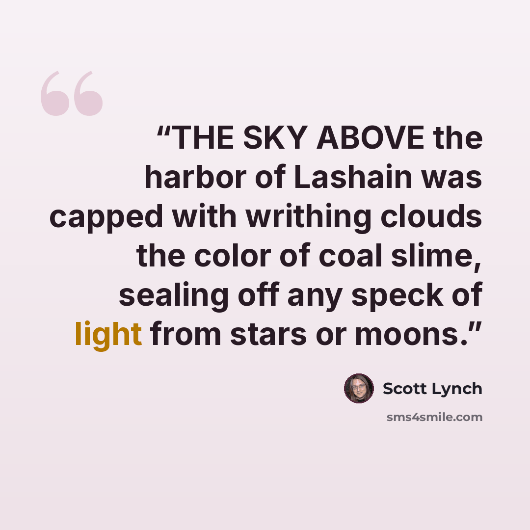 “THE SKY ABOVE the harbor of Lashain was capped with writhing clouds the color of coal slime, sealing off any speck of light from stars or moons.” quote by Scott Lynch