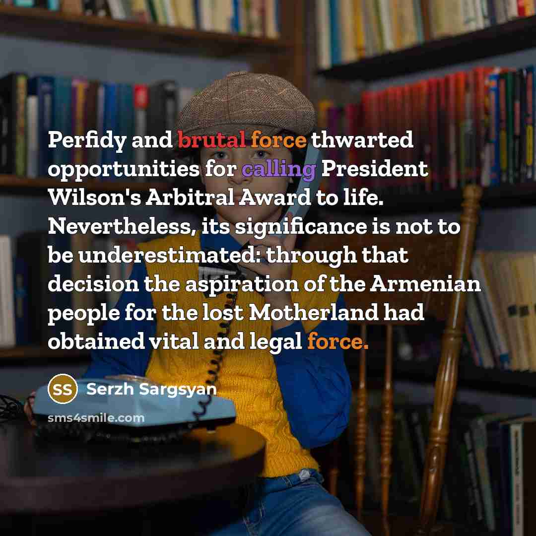 “Perfidy and brutal force thwarted opportunities for calling President Wilson's Arbitral Award to life. Nevertheless, its significance is not to be underestimated: through that decision the aspiration of the Armenian people for the lost Motherland had obtained vital and legal force.” quote by Serzh Sargsyan