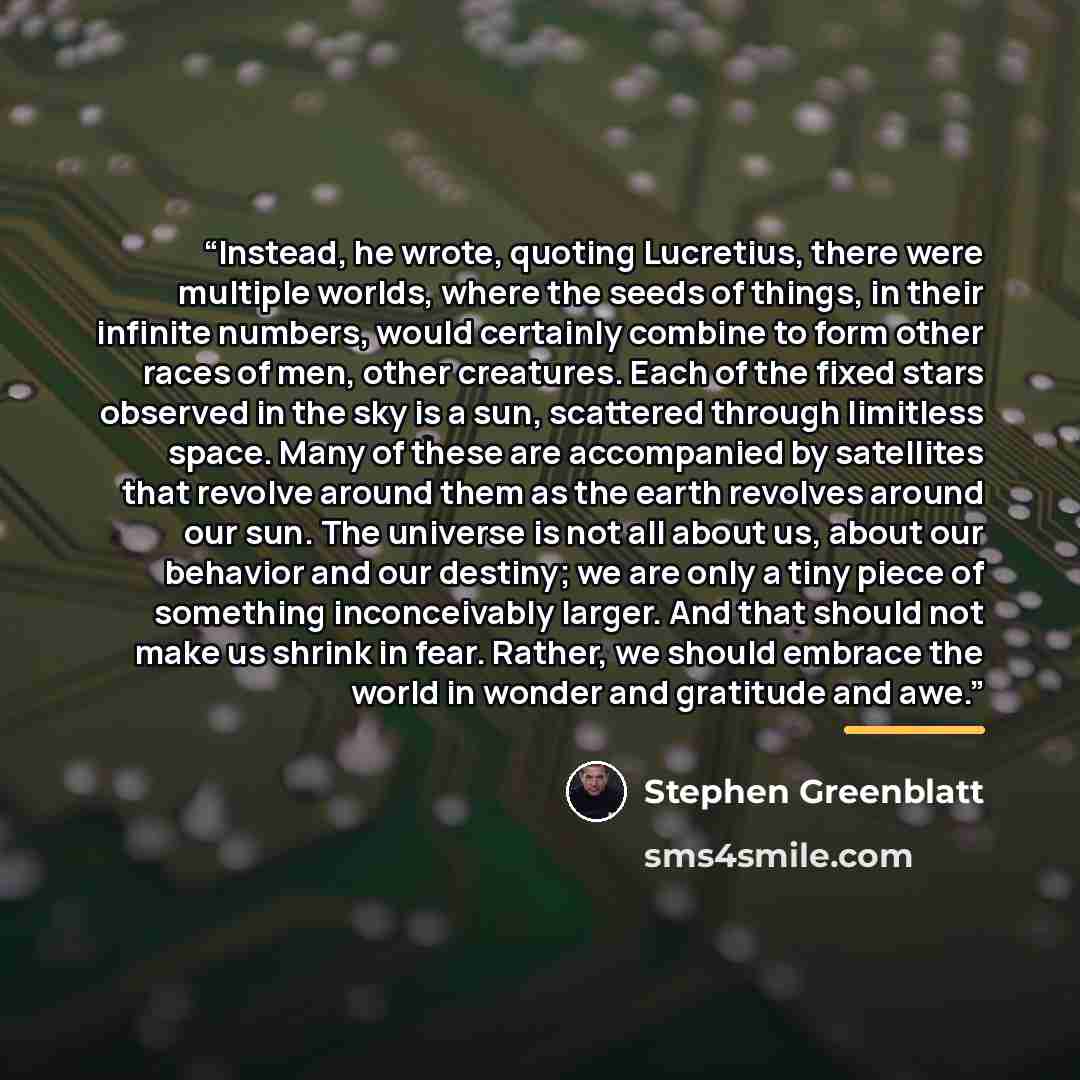 “Instead, he wrote, quoting Lucretius, there were multiple worlds, where the seeds of things, in their infinite numbers, would certainly combine to form other races of men, other creatures. Each of the fixed stars observed in the sky is a sun, scattered through limitless space. Many of these are…” quote by Stephen Greenblatt