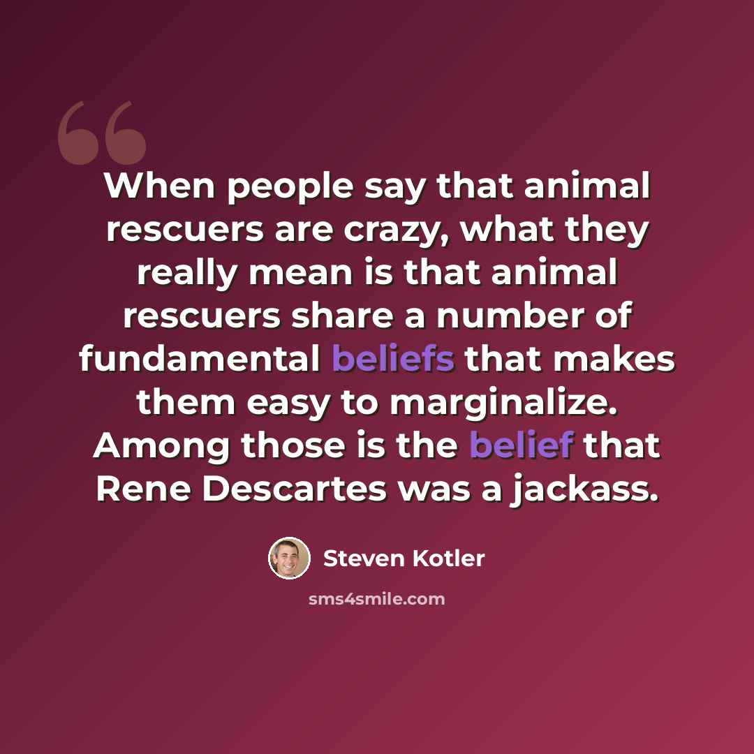 “When people say that animal rescuers are crazy, what they really mean is that animal rescuers share a number of fundamental beliefs that makes them easy to marginalize. Among those is the belief that Rene Descartes was a jackass.” quote by Steven Kotler
