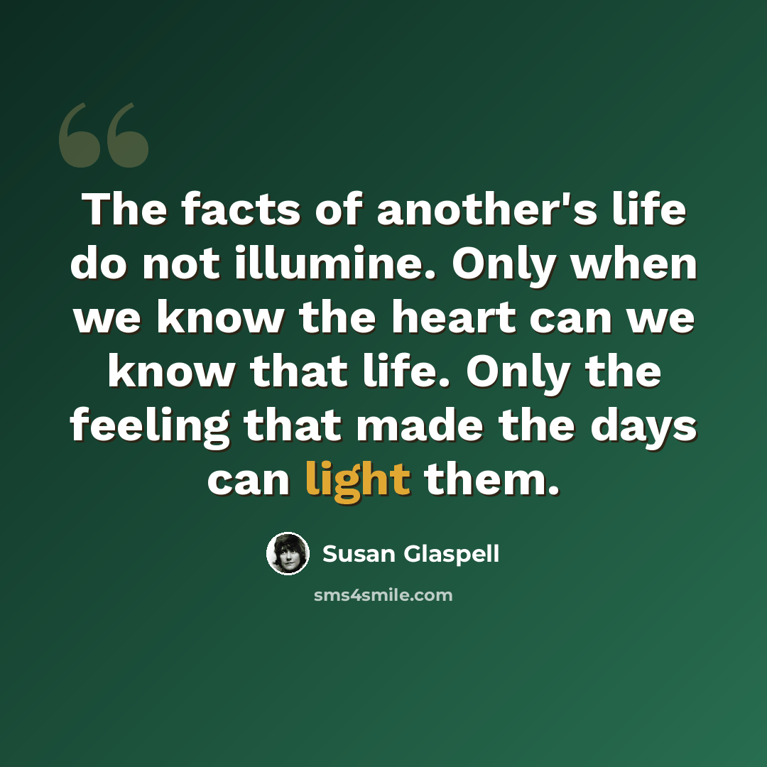 “The facts of another's life do not illumine. Only when we know the heart can we know that life. Only the feeling that made the days can light them.” quote by Susan Glaspell