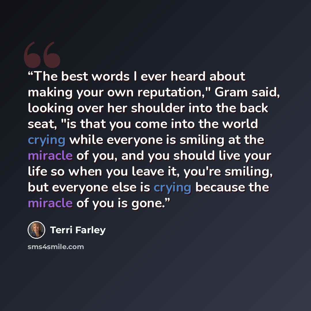 “The best words I ever heard about making your own reputation," Gram said, looking over her shoulder into the back seat, "is that you come into the world crying while everyone is smiling at the miracle of you, and you should live your life so when you leave it, you're smiling, but everyone else is…” quote by Terri Farley
