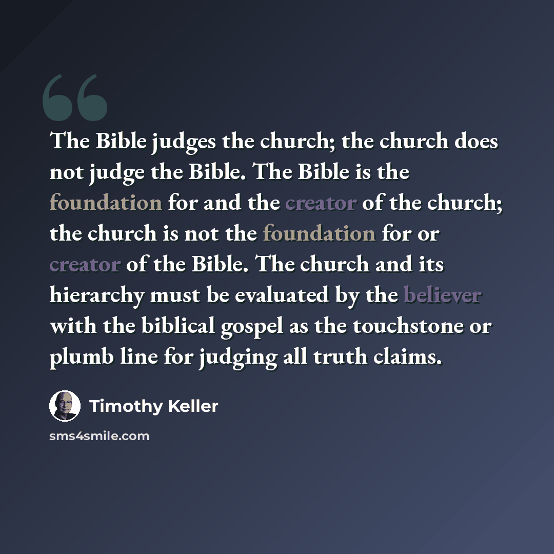 “The Bible judges the church; the church does not judge the Bible. The Bible is the foundation for and the creator of the church; the church is not the foundation for or creator of the Bible. The church and its hierarchy must be evaluated by the believer with the biblical gospel as the touchstone…” quote by Timothy Keller