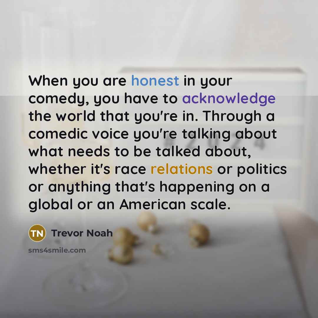 “When you are honest in your comedy, you have to acknowledge the world that you're in. Through a comedic voice you're talking about what needs to be talked about, whether it's race relations or politics or anything that's happening on a global or an American scale.” quote by Trevor Noah