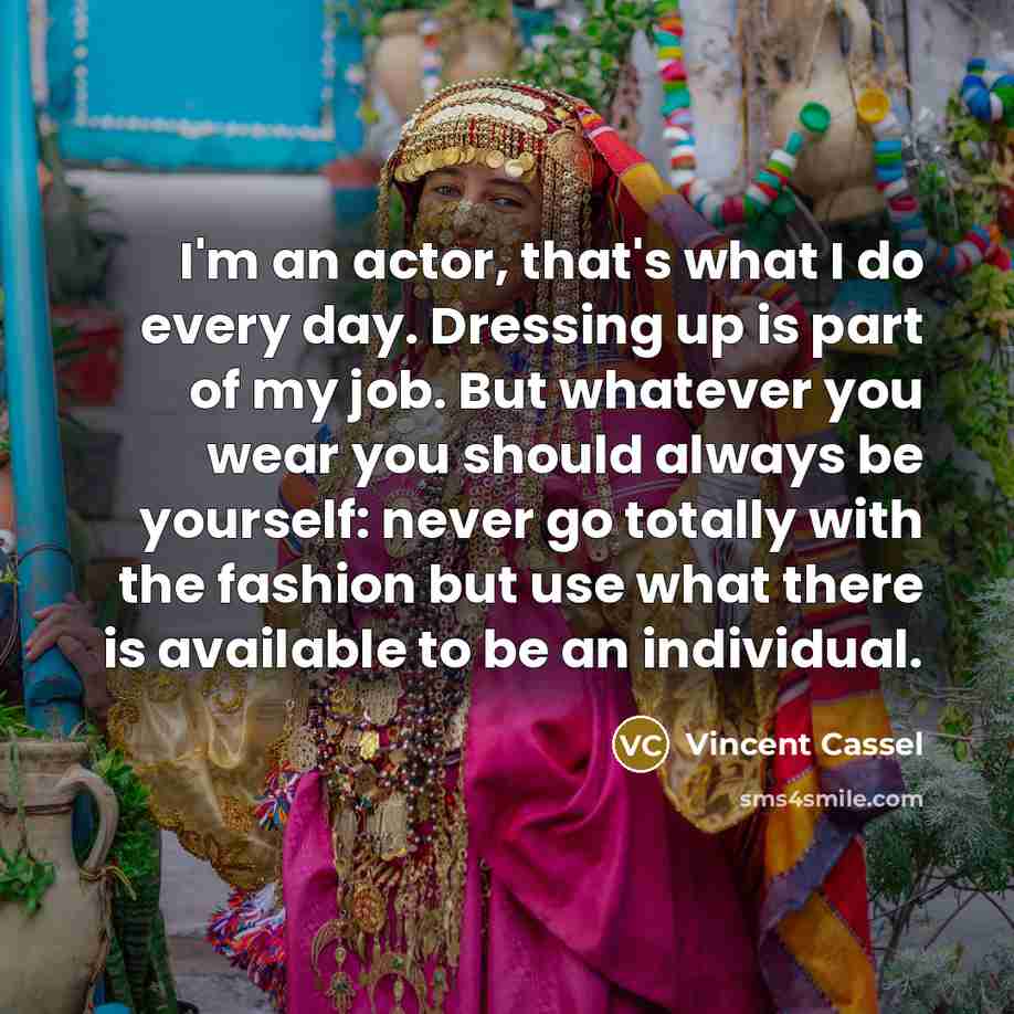 “I'm an actor, that's what I do every day. Dressing up is part of my job. But whatever you wear you should always be yourself: never go totally with the fashion but use what there is available to be an individual.” quote by Vincent Cassel
