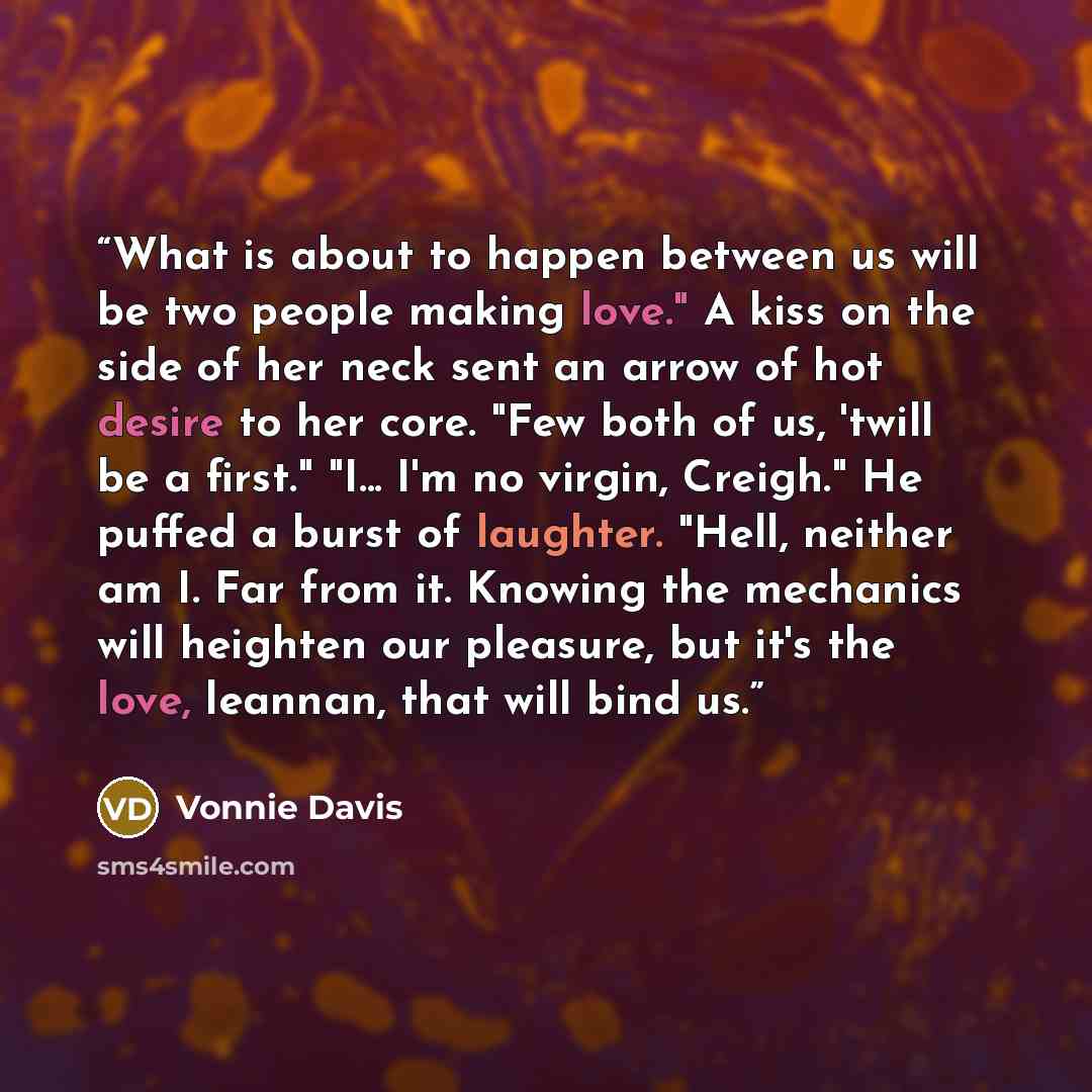 “What is about to happen between us will be two people making love." A kiss on the side of her neck sent an arrow of hot desire to her core. "Few both of us, 'twill be a first." "I... I'm no virgin, Creigh." He puffed a burst of laughter. "Hell, neither am I. Far from it. Knowing the mechanics will…” quote by Vonnie Davis