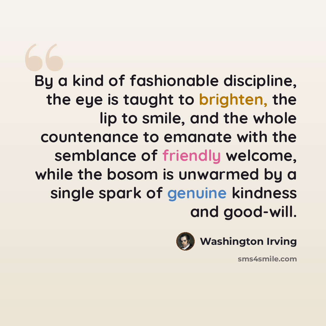 “By a kind of fashionable discipline, the eye is taught to brighten, the lip to smile, and the whole countenance to emanate with the semblance of friendly welcome, while the bosom is unwarmed by a single spark of genuine kindness and good-will.” quote by Washington Irving
