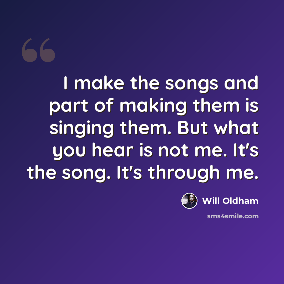“I make the songs and part of making them is singing them. But what you hear is not me. It's the song. It's through me.” quote by Will Oldham