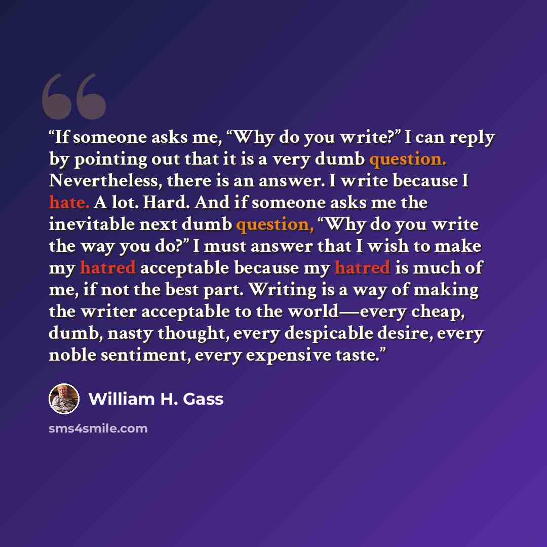 “If someone asks me, “Why do you write?” I can reply by pointing out that it is a very dumb question. Nevertheless, there is an answer. I write because I hate. A lot. Hard. And if someone asks me the inevitable next dumb question, “Why do you write the way you do?” I must answer that I wish to make…” quote by William H. Gass