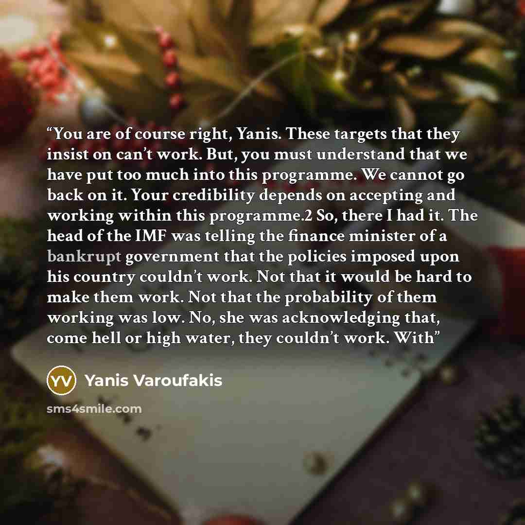 “You are of course right, Yanis. These targets that they insist on can’t work. But, you must understand that we have put too much into this programme. We cannot go back on it. Your credibility depends on accepting and working within this programme.2 So, there I had it. The head of the IMF was…” quote by Yanis Varoufakis