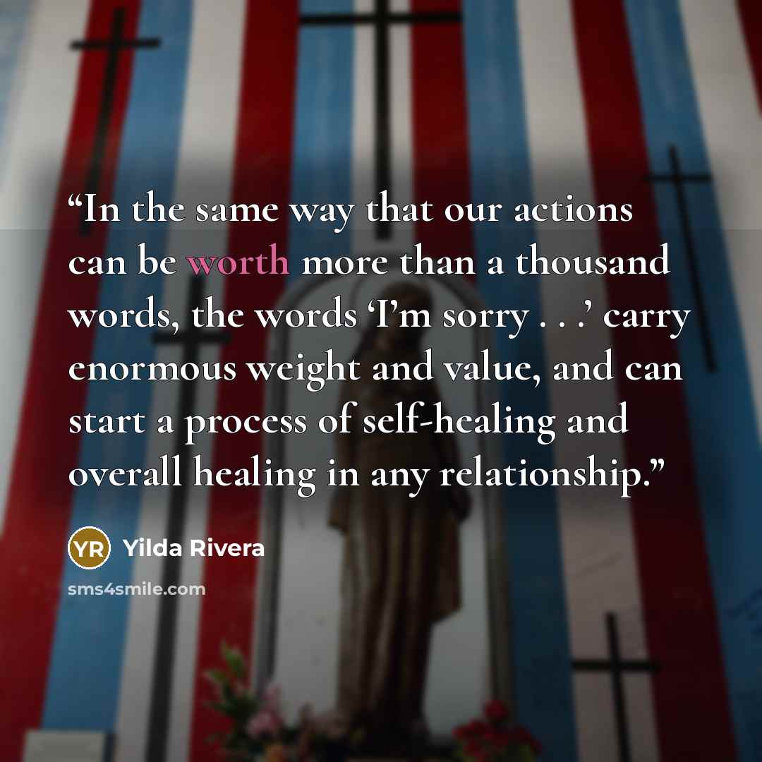 “In the same way that our actions can be worth more than a thousand words, the words ‘I’m sorry . . .’ carry enormous weight and value, and can start a process of self-healing and overall healing in any relationship.” quote by Yilda Rivera